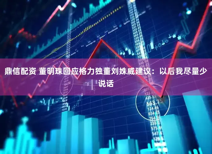 鼎信配资 董明珠回应格力独董刘姝威建议：以后我尽量少说话
