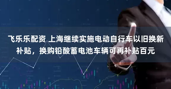 飞乐乐配资 上海继续实施电动自行车以旧换新补贴，换购铅酸蓄电池车辆可再补贴百元