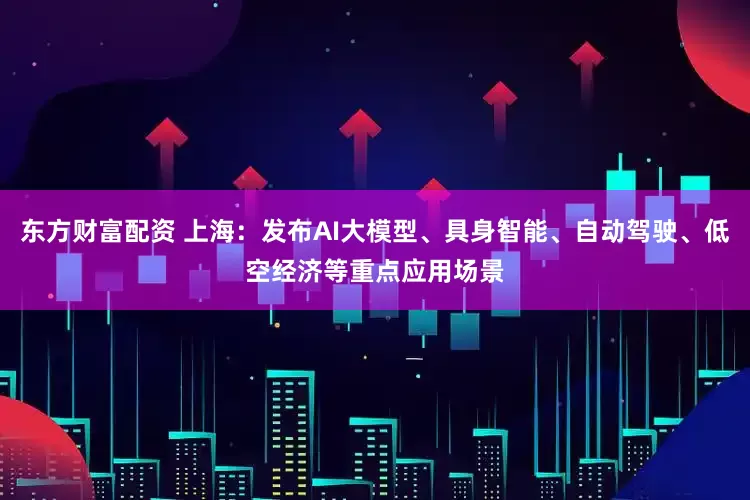东方财富配资 上海：发布AI大模型、具身智能、自动驾驶、低空经济等重点应用场景