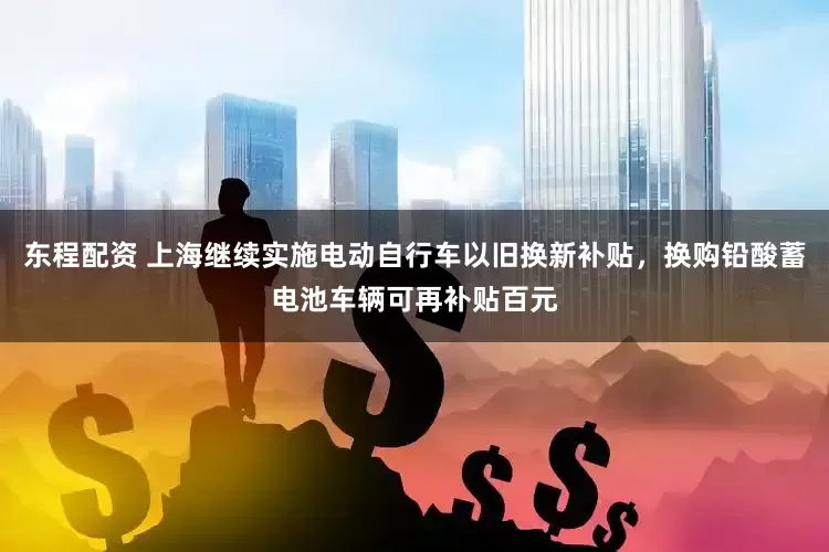 东程配资 上海继续实施电动自行车以旧换新补贴，换购铅酸蓄电池车辆可再补贴百元