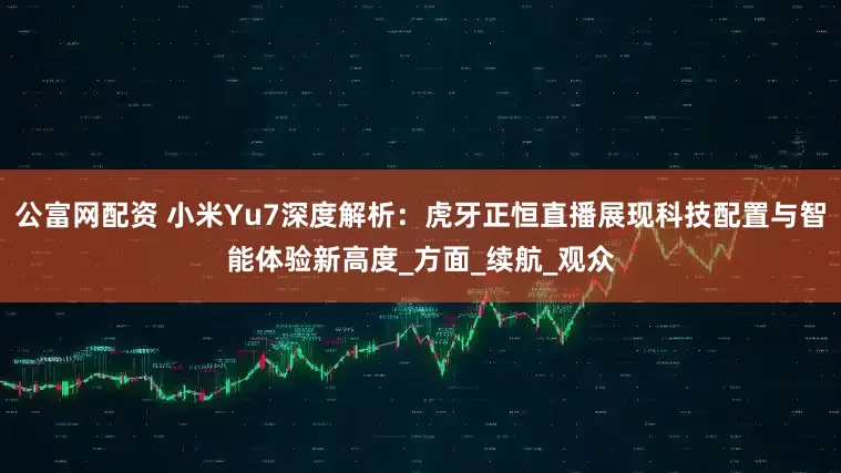 公富网配资 小米Yu7深度解析：虎牙正恒直播展现科技配置与智能体验新高度_方面_续航_观众