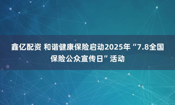鑫亿配资 和谐健康保险启动2025年“7.8全国保险公众宣传日”活动