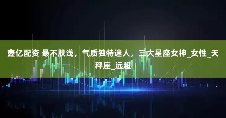 鑫亿配资 最不肤浅，气质独特迷人，三大星座女神_女性_天秤座_远超