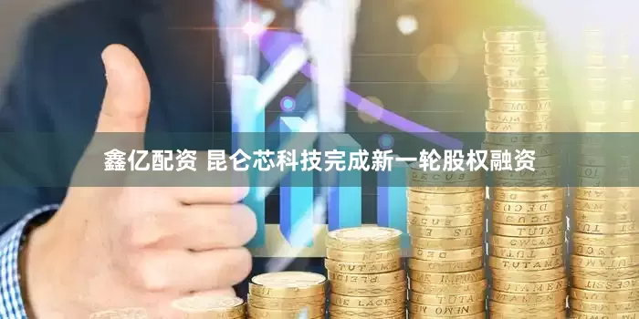 鑫亿配资 昆仑芯科技完成新一轮股权融资
