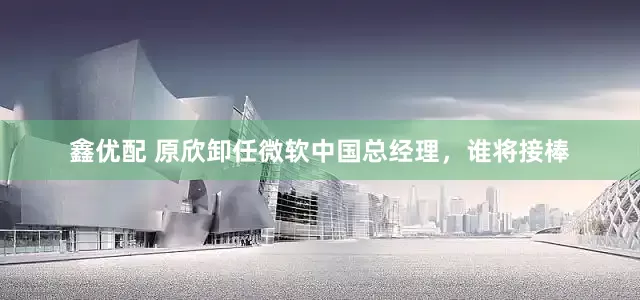 鑫优配 原欣卸任微软中国总经理，谁将接棒