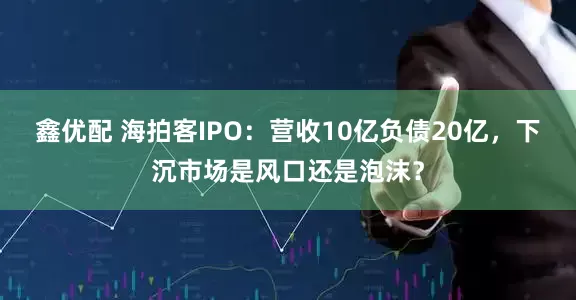 鑫优配 海拍客IPO：营收10亿负债20亿，下沉市场是风口还是泡沫？