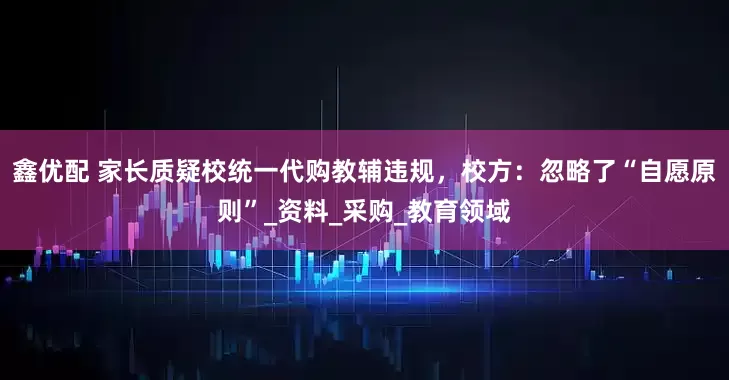 鑫优配 家长质疑校统一代购教辅违规，校方：忽略了“自愿原则”_资料_采购_教育领域