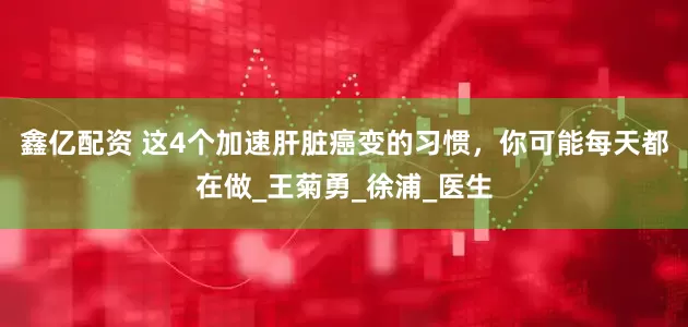 鑫亿配资 这4个加速肝脏癌变的习惯，你可能每天都在做_王菊勇_徐浦_医生