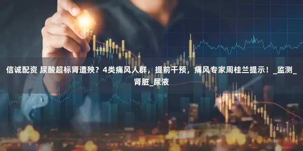信诚配资 尿酸超标肾遭殃？4类痛风人群，提前干预，痛风专家周桂兰提示！_监测_肾脏_尿液