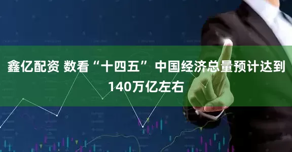 鑫亿配资 数看“十四五” 中国经济总量预计达到140万亿左右