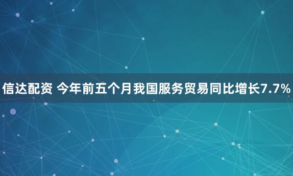 信达配资 今年前五个月我国服务贸易同比增长7.7%