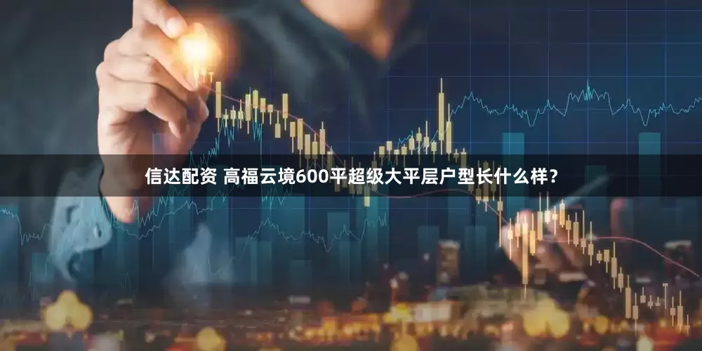 信达配资 高福云境600平超级大平层户型长什么样？