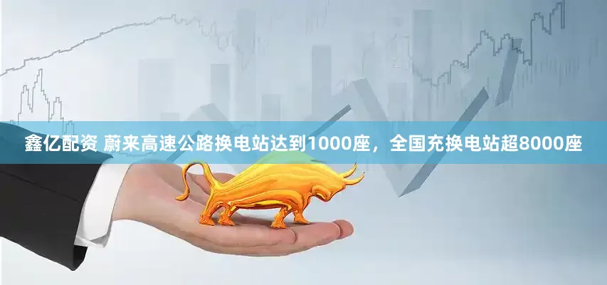 鑫亿配资 蔚来高速公路换电站达到1000座，全国充换电站超8000座