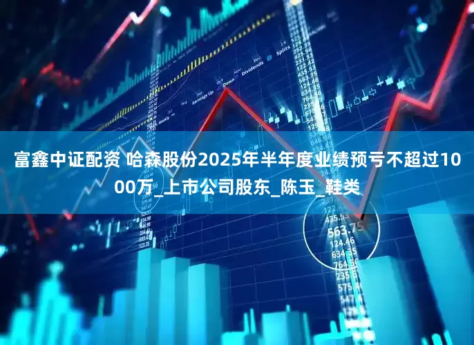 富鑫中证配资 哈森股份2025年半年度业绩预亏不超过1000万_上市公司股东_陈玉_鞋类