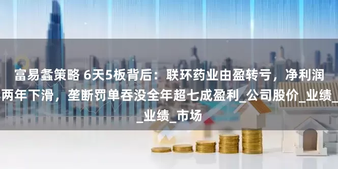富易螽策略 6天5板背后：联环药业由盈转亏，净利润连续两年下滑，垄断罚单吞没全年超七成盈利_公司股价_业绩_市场