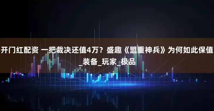开门红配资 一把裁决还值4万？盛趣《盟重神兵》为何如此保值_装备_玩家_极品