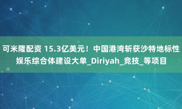 可米隆配资 15.3亿美元！中国港湾斩获沙特地标性娱乐综合体建设大单_Diriyah_竞技_等项目