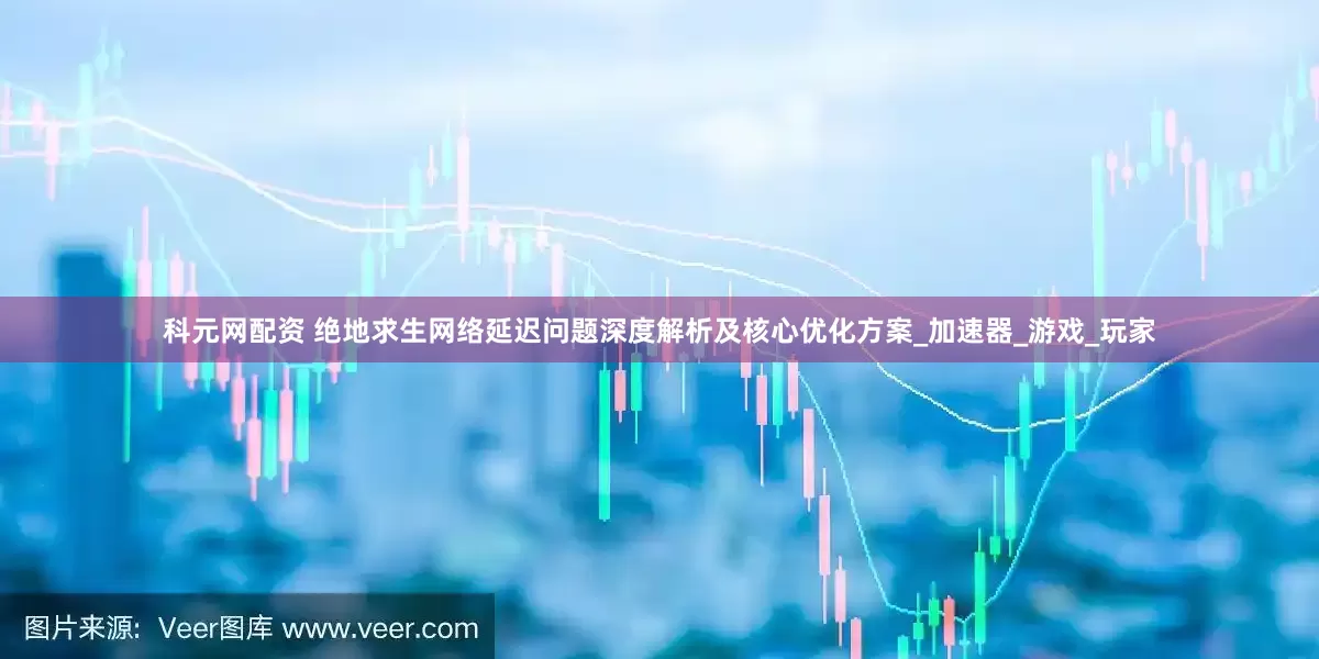 科元网配资 绝地求生网络延迟问题深度解析及核心优化方案_加速器_游戏_玩家