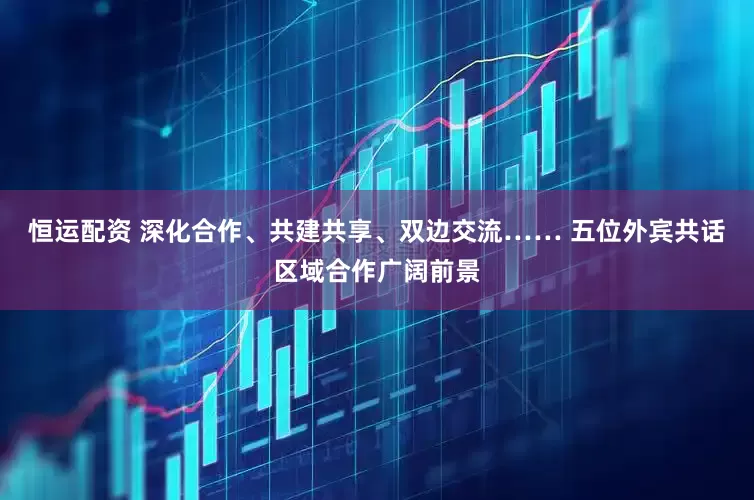 恒运配资 深化合作、共建共享、双边交流…… 五位外宾共话区域合作广阔前景
