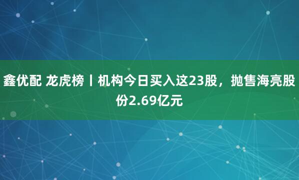 鑫优配 龙虎榜丨机构今日买入这23股，抛售海亮股份2.69亿元
