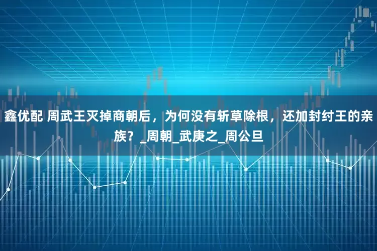 鑫优配 周武王灭掉商朝后，为何没有斩草除根，还加封纣王的亲族？_周朝_武庚之_周公旦