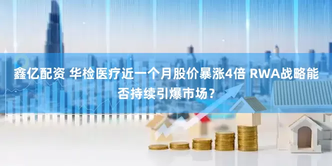 鑫亿配资 华检医疗近一个月股价暴涨4倍 RWA战略能否持续引爆市场？