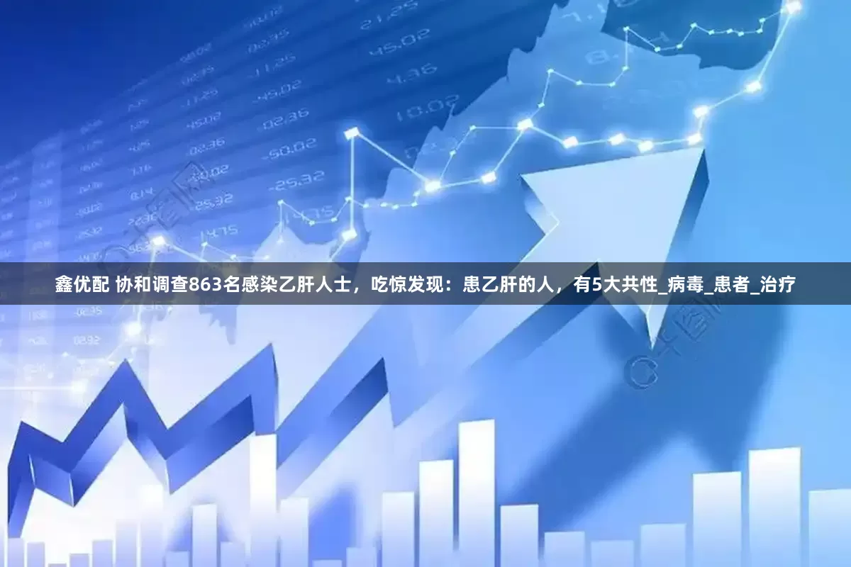 鑫优配 协和调查863名感染乙肝人士，吃惊发现：患乙肝的人，有5大共性_病毒_患者_治疗