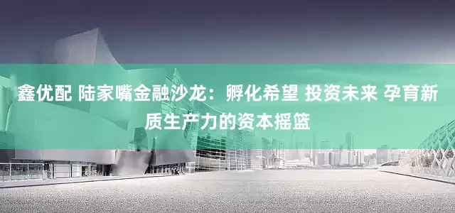 鑫优配 陆家嘴金融沙龙：孵化希望 投资未来 孕育新质生产力的资本摇篮