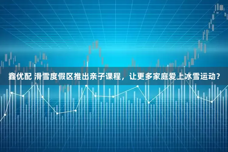 鑫优配 滑雪度假区推出亲子课程，让更多家庭爱上冰雪运动？