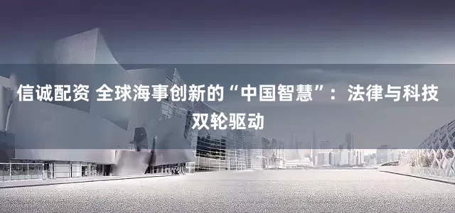信诚配资 全球海事创新的“中国智慧”：法律与科技双轮驱动